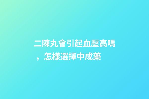 二陳丸會引起血壓高嗎，怎樣選擇中成藥-第1張-觀點-玄機派